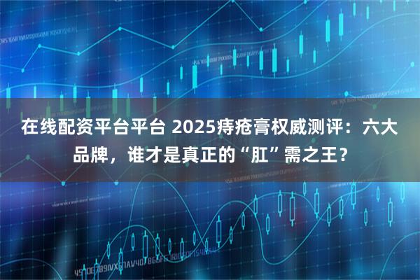 在线配资平台平台 2025痔疮膏权威测评：六大品牌，谁才是真正的“肛”需之王？