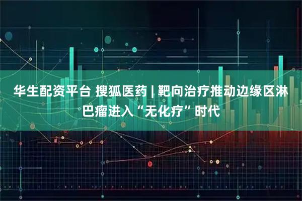 华生配资平台 搜狐医药 | 靶向治疗推动边缘区淋巴瘤进入“无化疗”时代