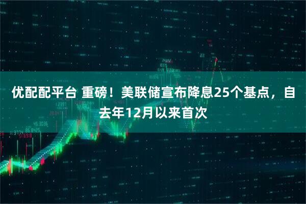 优配配平台 重磅！美联储宣布降息25个基点，自去年12月以来首次