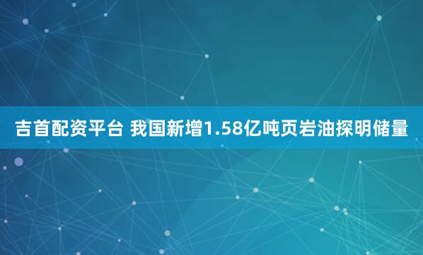 吉首配资平台 我国新增1.58亿吨页岩油探明储量